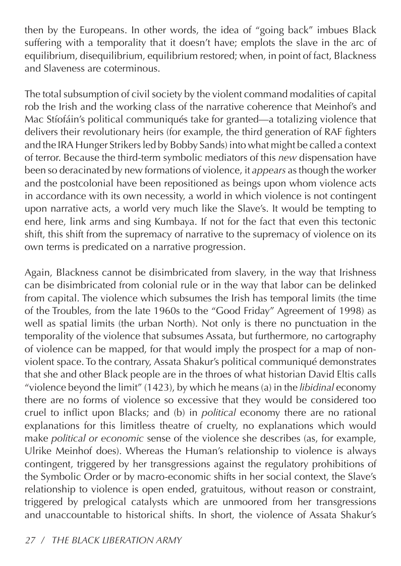 then by the Europeans. In other words, the idea of “going back” imbues Black suffering with a temporality that it doesn’t have; emplots the slave in the arc of equilibrium, disequilibrium, equilibrium restored; when, in point of fact, Blackness and Slaveness are coterminous.  The total subsumption of civil society by the violent command modalities of capital rob the Irish and the working class of the narrative coherence that Meinhof’s and Mac Stiofdin’s political communiqués take for granted—a totalizing violence that delivers their revolutionary heirs (for example, the third generation of RAF fighters and the IRA Hunger Strikers led by Bobby Sands) into what might be called a context of terror. Because the third-term symbolic mediators of this new dispensation have been so deracinated by new formations of violence, it appears as though the worker and the postcolonial have been repositioned as beings upon whom violence acts in accordance with its own necessity, a world in which violence is not contingent upon narrative acts, a world very much like the Slave’s. It would be tempting to end here, link arms and sing Kumbaya. If not for the fact that even this tectonic shift, this shift from the supremacy of narrative to the supremacy of violence on its own terms is predicated on a narrative progression.  Again, Blackness cannot be disimbricated from slavery, in the way that Irishness can be disimbricated from colonial rule or in the way that labor can be delinked from capital. The violence which subsumes the Irish has temporal limits (the time of the Troubles, from the late 1960s to the “Good Friday” Agreement of 1998) as well as spatial limits (the urban North). Not only is there no punctuation in the temporality of the violence that subsumes Assata, but furthermore, no cartography of violence can be mapped, for that would imply the prospect for a map of non- violent space. To the contrary, Assata Shakur’s political communiqué demonstrates that she and other Black people are in the throes of what historian David Eltis calls “violence beyond the limit” (1423), by which he means (a) in the /ibidinal economy there are no forms of violence so excessive that they would be considered too cruel to inflict upon Blacks; and (b) in political economy there are no rational explanations for this limitless theatre of cruelty, no explanations which would make political or economic sense of the violence she describes (as, for example, Ulrike Meinhof does). Whereas the Human’’s relationship to violence is always contingent, triggered by her transgressions against the regulatory prohibitions of the Symbolic Order or by macro-economic shifts in her social context, the Slave’s relationship to violence is open ended, gratuitous, without reason or constraint, triggered by prelogical catalysts which are unmoored from her transgressions and unaccountable to historical shifts. In short, the violence of Assata Shakur’s  27/ THE BLACK LIBERATION ARMY 